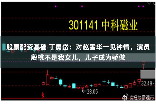 股票配资基础 丁勇岱：对赵雪华一见钟情，演员殷桃不是我女儿，儿子成为骄傲