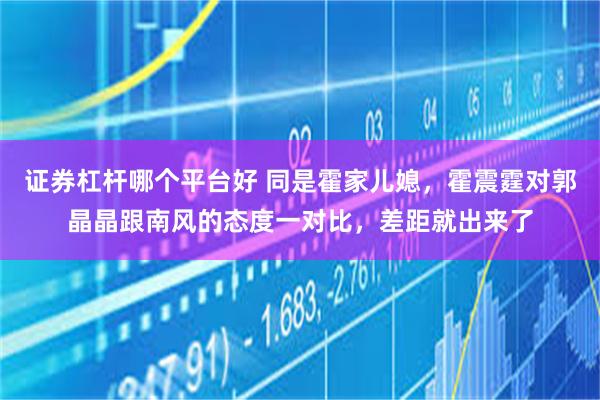 证券杠杆哪个平台好 同是霍家儿媳,霍震霆对郭晶晶跟南风的态度一对比,差距就出来了