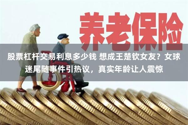 股票杠杆交易利息多少钱 想成王楚钦女友？女球迷尾随事件引热议，真实年龄让人震惊