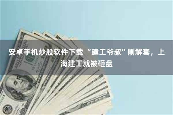 安卓手机炒股软件下载 “建工爷叔”刚解套,上海建工就被砸盘