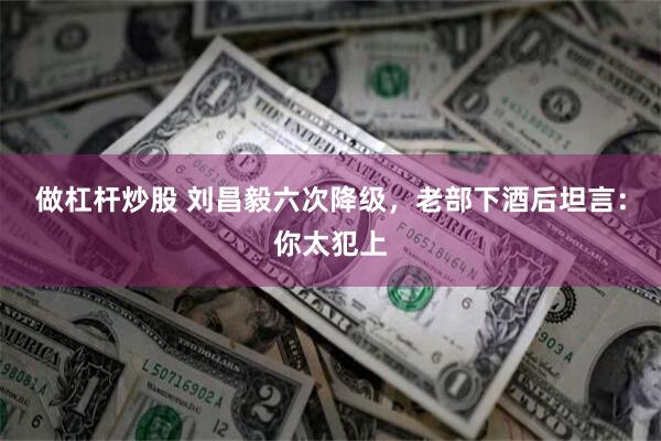 做杠杆炒股 刘昌毅六次降级，老部下酒后坦言：你太犯上