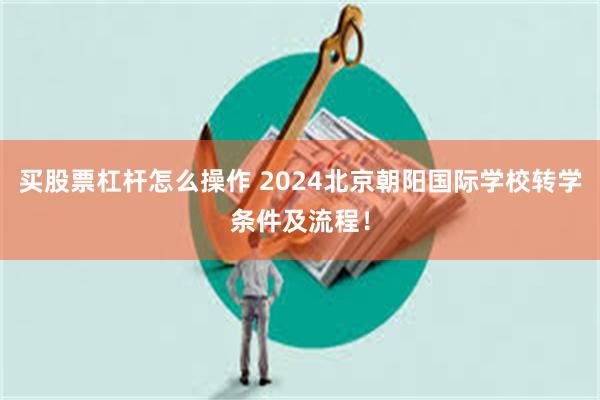 买股票杠杆怎么操作 2024北京朝阳国际学校转学条件及流程！