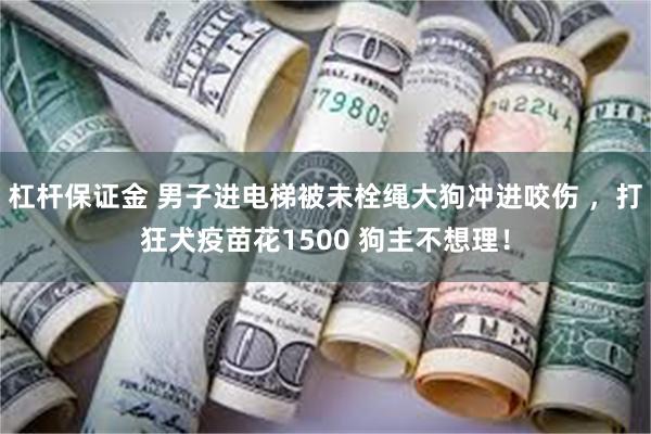 杠杆保证金 男子进电梯被未栓绳大狗冲进咬伤 ,打狂犬疫苗花1500 狗主不想理!