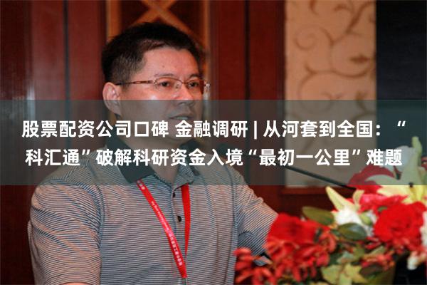 股票配资公司口碑 金融调研 | 从河套到全国：“科汇通”破解科研资金入境“最初一公里”难题