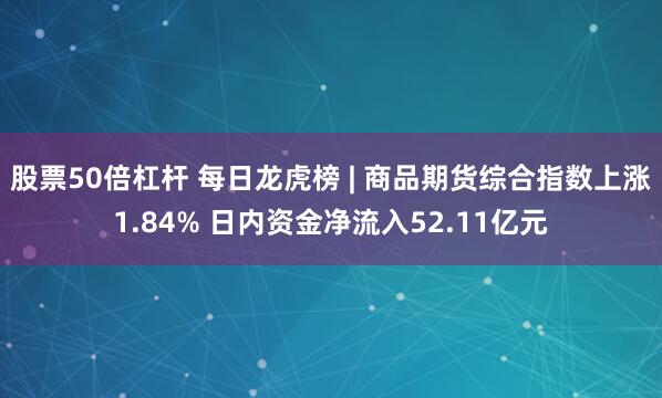 股票50倍杠杆 每日龙虎榜 | 商品期货综合指数上涨1.84% 日内资金净流入52.11亿元