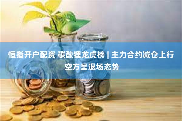 恒指开户配资 碳酸锂龙虎榜 | 主力合约减仓上行 空方呈退场态势